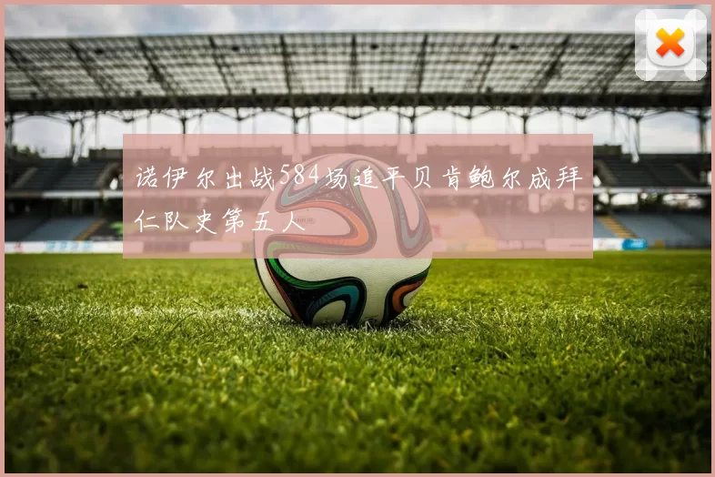 诺伊尔出战584场追平贝肯鲍尔成拜仁队史第五人