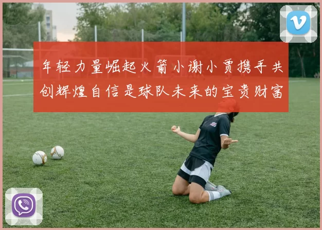 年轻力量崛起火箭小谢小贾携手共创辉煌自信是球队未来的宝贵财富
