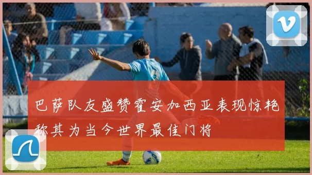巴萨队友盛赞霍安加西亚表现惊艳称其为当今世界最佳门将