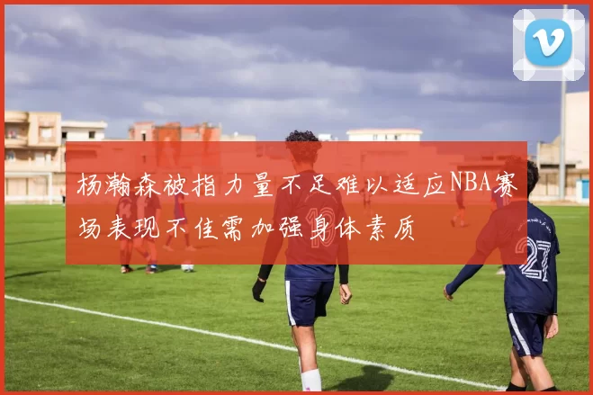 杨瀚森被指力量不足难以适应NBA赛场表现不佳需加强身体素质